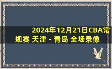 2024年12月21日CBA常规赛 天津 - 青岛 全场录像